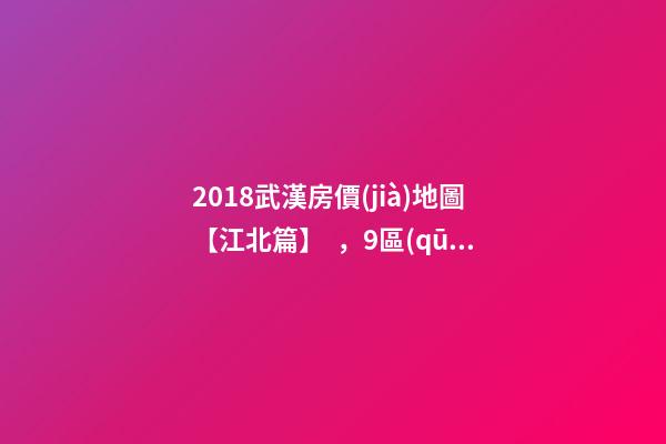 2018武漢房價(jià)地圖【江北篇】，9區(qū)28板塊1月最新房價(jià)